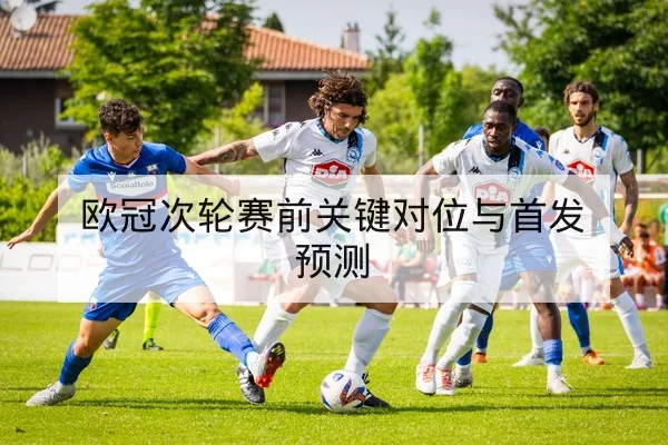 欧冠次轮赛前关键对位与首发预测